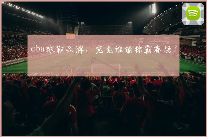 cba球鞋品牌，究竟谁能称霸赛场？