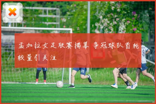 孟加拉女足联赛揭幕 争冠球队首轮较量引关注