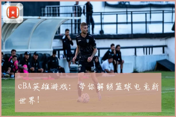 cBA英雄游戏：带你解锁篮球电竞新世界！
