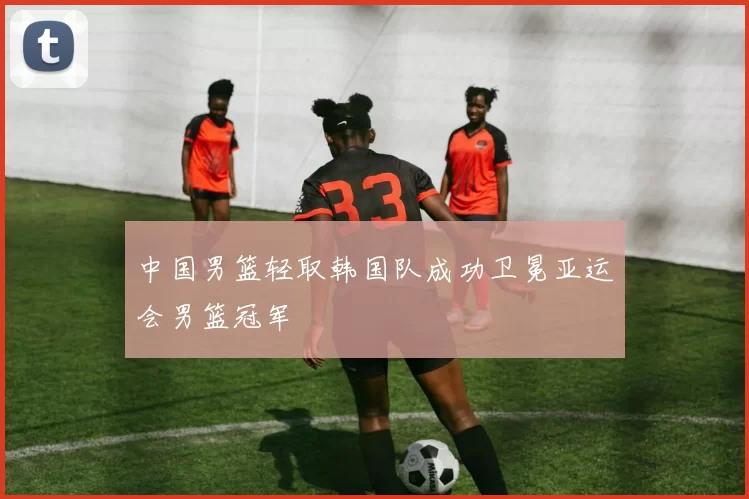 中国男篮轻取韩国队成功卫冕亚运会男篮冠军