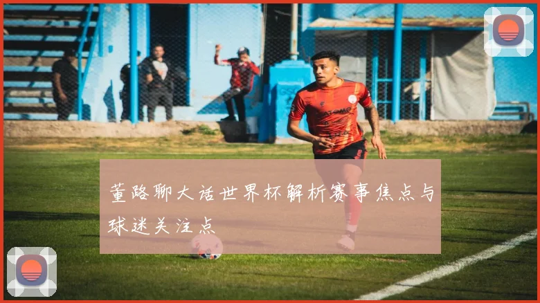 董路聊大话世界杯解析赛事焦点与球迷关注点