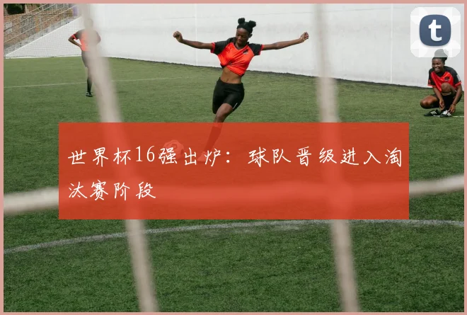 世界杯16强出炉:球队晋级进入淘汰赛阶段