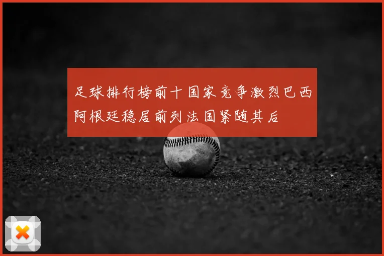 足球排行榜前十国家竞争激烈巴西阿根廷稳居前列法国紧随其后