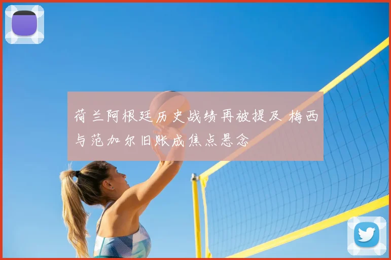 荷兰阿根廷历史战绩再被提及 梅西与范加尔旧账成焦点悬念