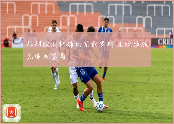 2024欧洲杯确认无俄罗斯 东欧劲旅无缘决赛圈