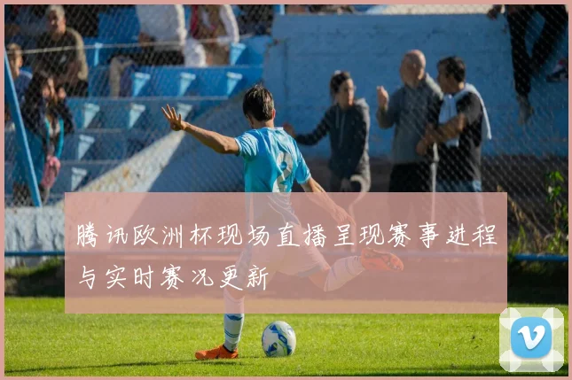 腾讯欧洲杯现场直播呈现赛事进程与实时赛况更新