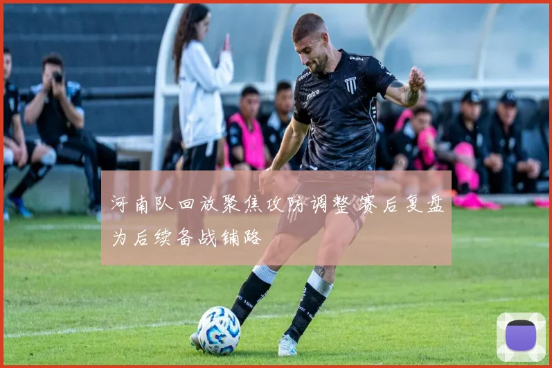 河南队回放聚焦攻防调整 赛后复盘为后续备战铺路