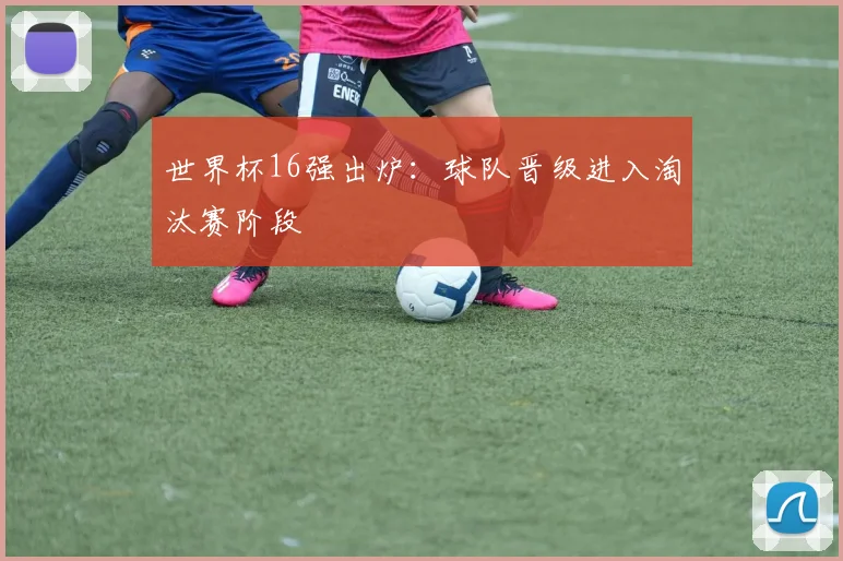 世界杯16强出炉:球队晋级进入淘汰赛阶段