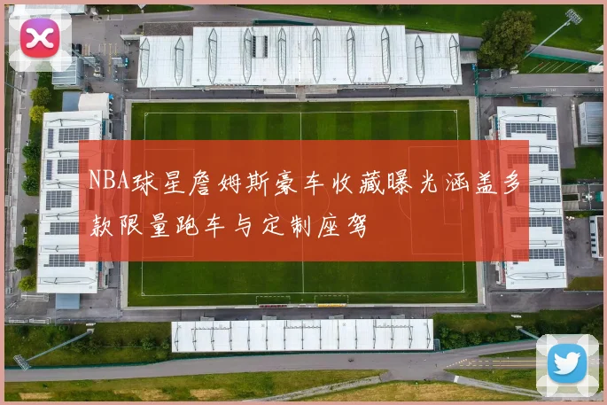NBA球星詹姆斯豪车收藏曝光涵盖多款限量跑车与定制座驾