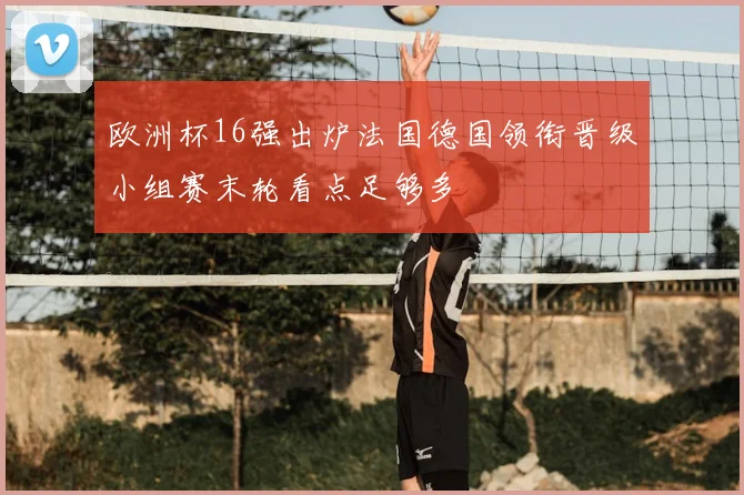 欧洲杯16强出炉法国德国领衔晋级小组赛末轮看点足够多