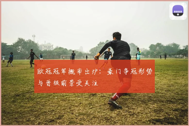 欧冠冠军概率出炉:豪门争冠形势与晋级前景受关注