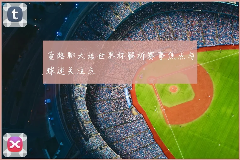 董路聊大话世界杯解析赛事焦点与球迷关注点