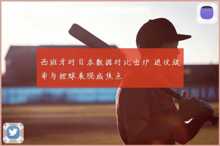 西班牙对日本数据对比出炉 进攻效率与控球表现成焦点