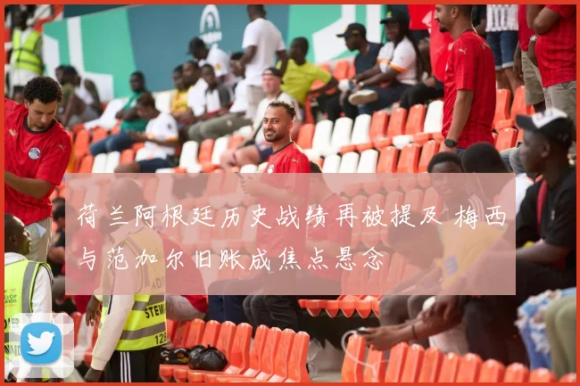 荷兰阿根廷历史战绩再被提及 梅西与范加尔旧账成焦点悬念