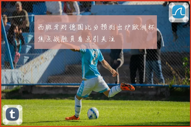 西班牙对德国比分预测出炉欧洲杯焦点战胜负看点引关注